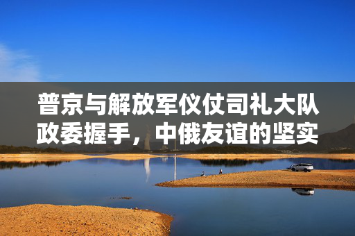 普京与解放军仪仗司礼大队政委握手，中俄友谊的坚实纽带
