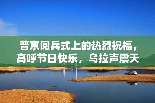 普京阅兵式上的热烈祝福，高呼节日快乐，乌拉声震天！