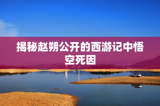 揭秘赵朔公开的西游记中悟空死因