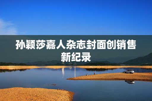 孙颖莎嘉人杂志封面创销售新纪录