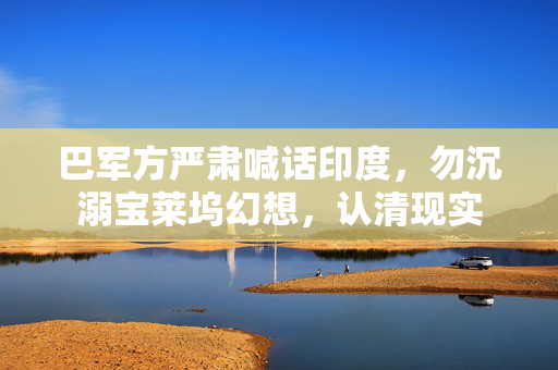 巴军方严肃喊话印度，勿沉溺宝莱坞幻想，认清现实
