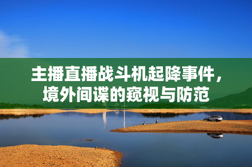 主播直播战斗机起降事件，境外间谍的窥视与防范