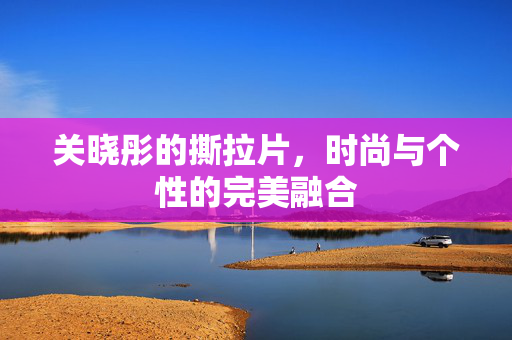 关晓彤的撕拉片，时尚与个性的完美融合