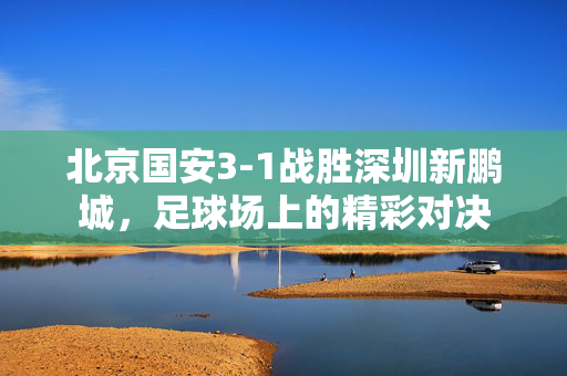 北京国安3-1战胜深圳新鹏城，足球场上的精彩对决