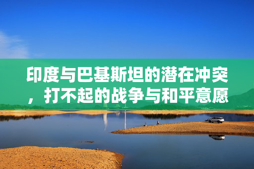 印度与巴基斯坦的潜在冲突，打不起的战争与和平意愿的碰撞