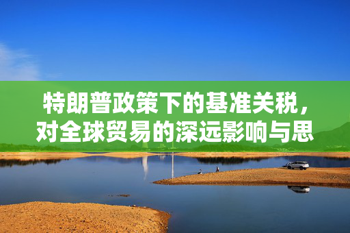 特朗普政策下的基准关税，对全球贸易的深远影响与思考