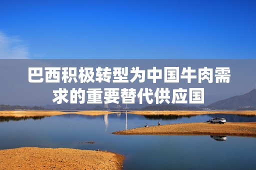 巴西积极转型为中国牛肉需求的重要替代供应国