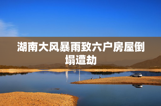湖南大风暴雨致六户房屋倒塌遭劫