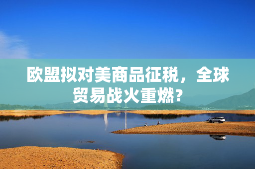 欧盟拟对美商品征税，全球贸易战火重燃？