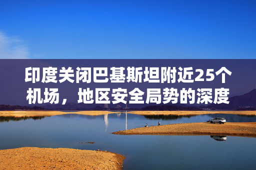 印度关闭巴基斯坦附近25个机场，地区安全局势的深度影响