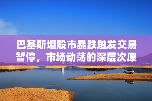 巴基斯坦股市暴跌触发交易暂停，市场动荡的深层次原因及影响