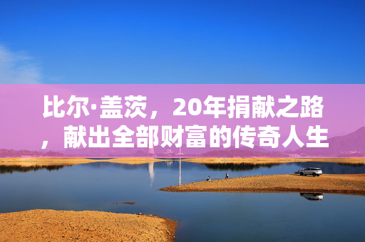 比尔·盖茨，20年捐献之路，献出全部财富的传奇人生