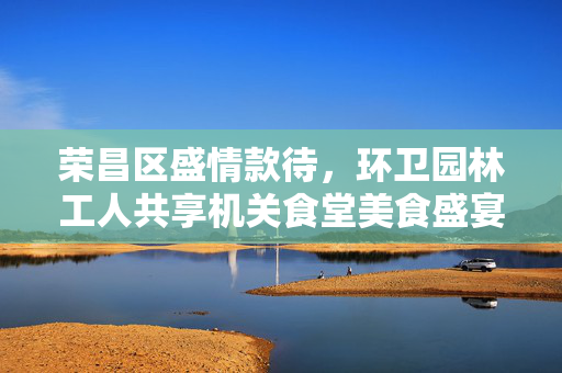 荣昌区盛情款待，环卫园林工人共享机关食堂美食盛宴