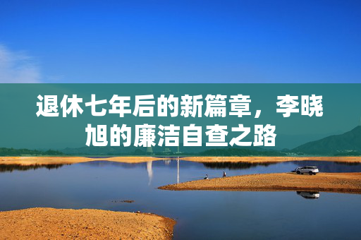 退休七年后的新篇章，李晓旭的廉洁自查之路