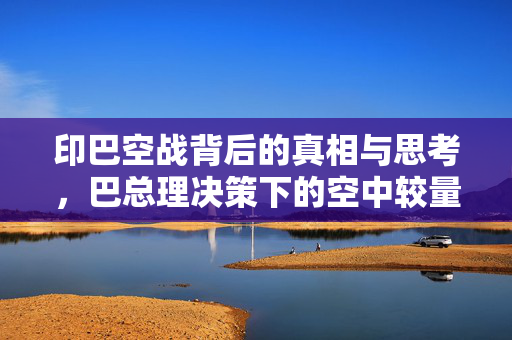 印巴空战背后的真相与思考，巴总理决策下的空中较量