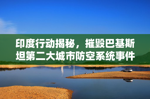印度行动揭秘，摧毁巴基斯坦第二大城市防空系统事件深度解析