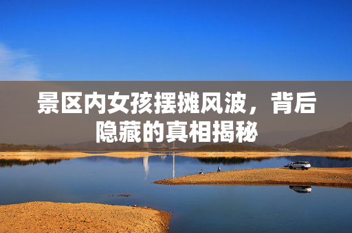 景区内女孩摆摊风波，背后隐藏的真相揭秘