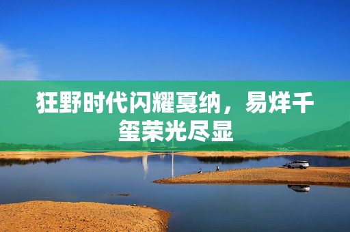 狂野时代闪耀戛纳，易烊千玺荣光尽显