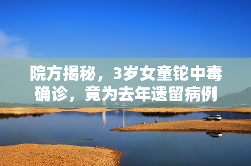 院方揭秘，3岁女童铊中毒确诊，竟为去年遗留病例