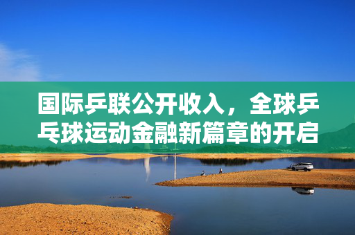 国际乒联公开收入，全球乒乓球运动金融新篇章的开启