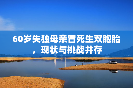 60岁失独母亲冒死生双胞胎，现状与挑战并存