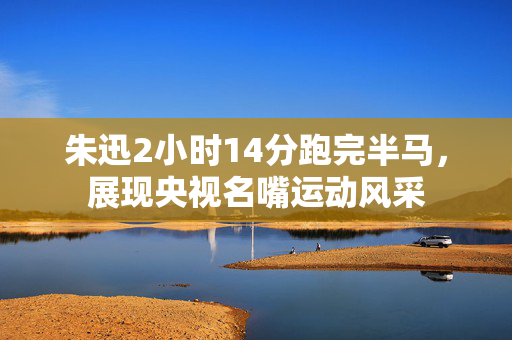 朱迅2小时14分跑完半马，展现央视名嘴运动风采