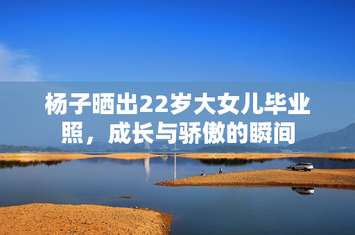 杨子晒出22岁大女儿毕业照，成长与骄傲的瞬间