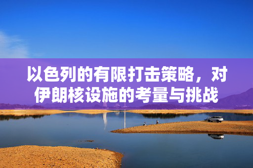 以色列的有限打击策略，对伊朗核设施的考量与挑战