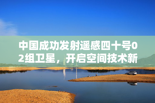 中国成功发射遥感四十号02组卫星，开启空间技术新征程