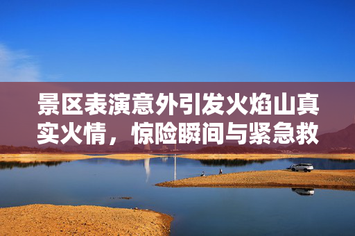 景区表演意外引发火焰山真实火情，惊险瞬间与紧急救援