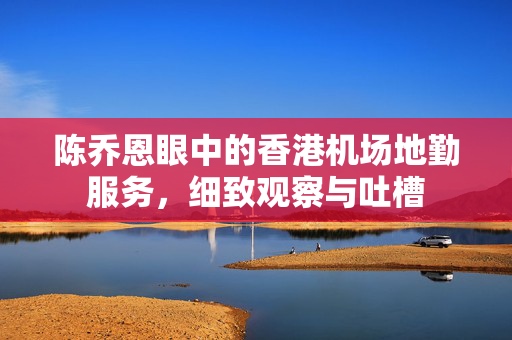 陈乔恩眼中的香港机场地勤服务，细致观察与吐槽