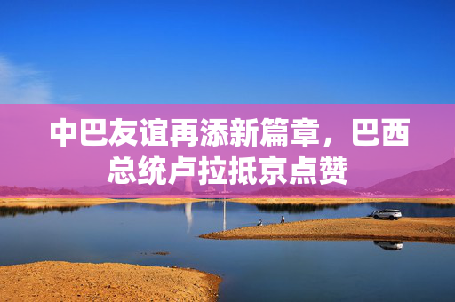 中巴友谊再添新篇章，巴西总统卢拉抵京点赞