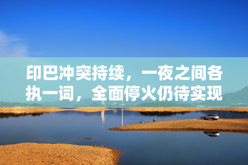 印巴冲突持续，一夜之间各执一词，全面停火仍待实现