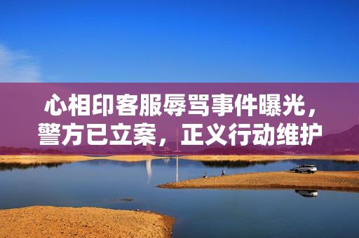 心相印客服辱骂事件曝光，警方已立案，正义行动维护消费者权益