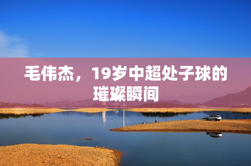 毛伟杰，19岁中超处子球的璀璨瞬间