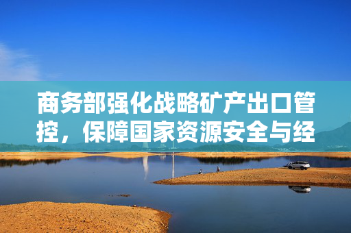 商务部强化战略矿产出口管控，保障国家资源安全与经济秩序