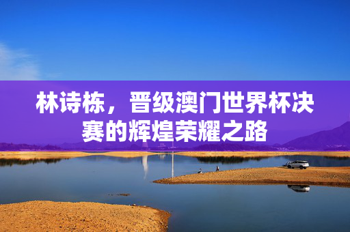 林诗栋，晋级澳门世界杯决赛的辉煌荣耀之路