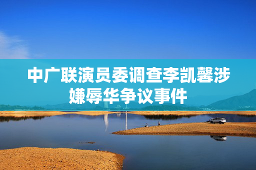中广联演员委调查李凯馨涉嫌辱华争议事件