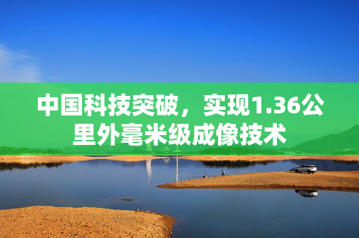 中国科技突破，实现1.36公里外毫米级成像技术