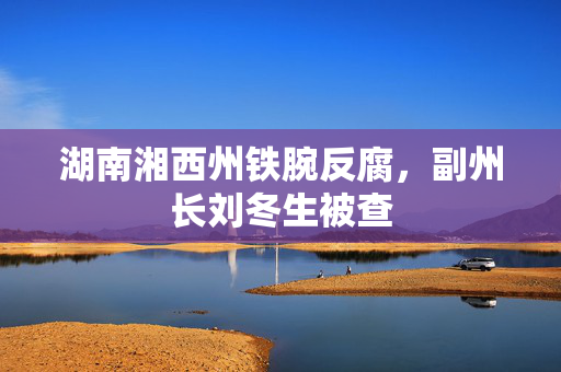 湖南湘西州铁腕反腐，副州长刘冬生被查