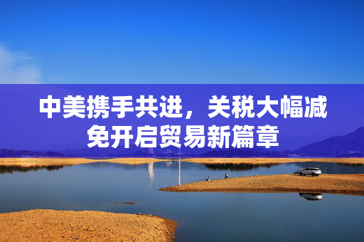 中美携手共进，关税大幅减免开启贸易新篇章