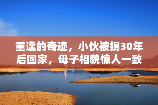 重逢的奇迹，小伙被拐30年后回家，母子相貌惊人一致