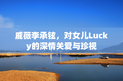 戚薇李承铉，对女儿Lucky的深情关爱与珍视