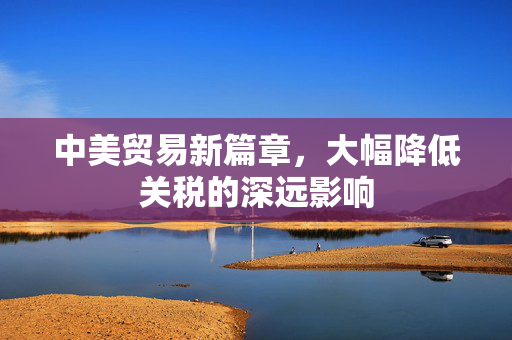 中美贸易新篇章，大幅降低关税的深远影响