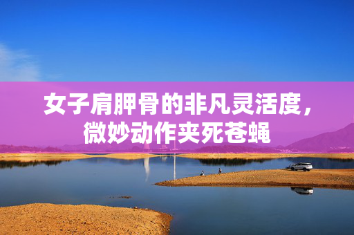 女子肩胛骨的非凡灵活度，微妙动作夹死苍蝇