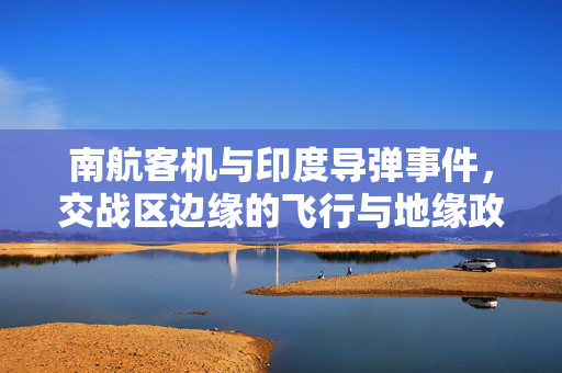 南航客机与印度导弹事件，交战区边缘的飞行与地缘政治的双重挑战
