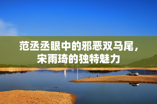范丞丞眼中的邪恶双马尾，宋雨琦的独特魅力