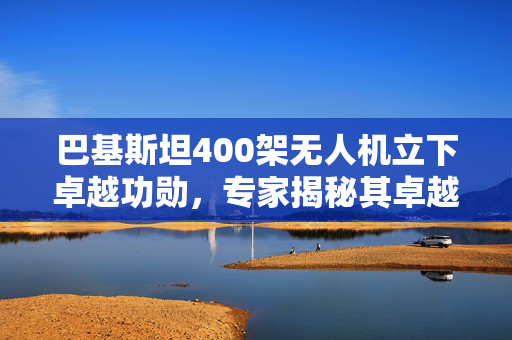 巴基斯坦400架无人机立下卓越功勋，专家揭秘其卓越表现