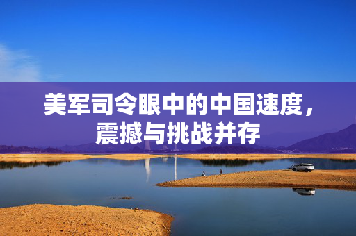 美军司令眼中的中国速度，震撼与挑战并存