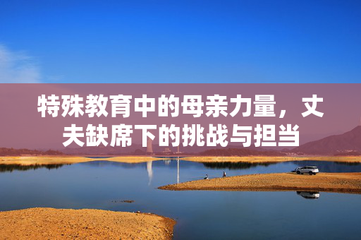 特殊教育中的母亲力量，丈夫缺席下的挑战与担当